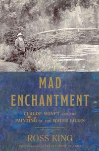 Mad Enchantment: Claude Monet and the Painting of the Water Lilies by Ross King